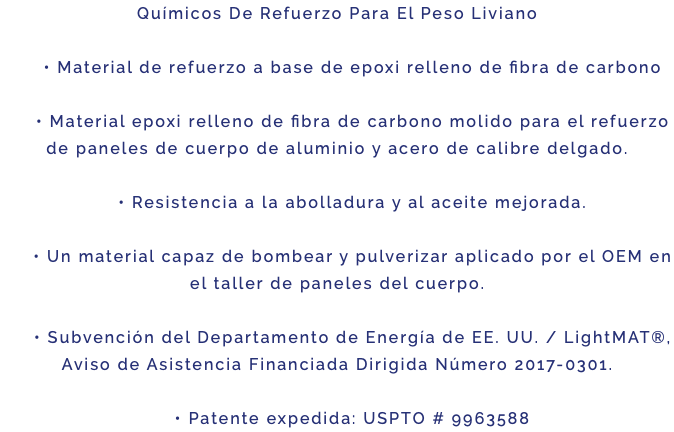 Químicos De Refuerzo Para El Peso Liviano • Material de refuerzo a base de epoxi relleno de fibra de carbono • Material epoxi relleno de fibra de carbono molido para el refuerzo de paneles de cuerpo de aluminio y acero de calibre delgado. • Resistencia a la abolladura y al aceite mejorada. • Un material capaz de bombear y pulverizar aplicado por el OEM en el taller de paneles del cuerpo. • Subvención del Departamento de Energía de EE. UU. / LightMAT®, Aviso de Asistencia Financiada Dirigida Número 2017-0301. • Patente expedida: USPTO # 9963588